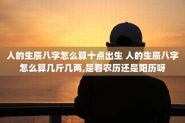 人的生辰八字怎么算十点出生 人的生辰八字怎么算几斤几两,是看农历还是阳历呀
