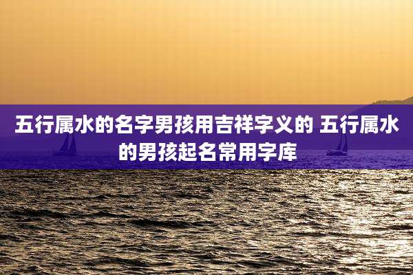 五行属水的名字男孩用吉祥字义的 五行属水的男孩起名常用字库