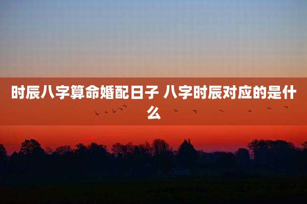 时辰八字算命婚配日子 八字时辰对应的是什么
