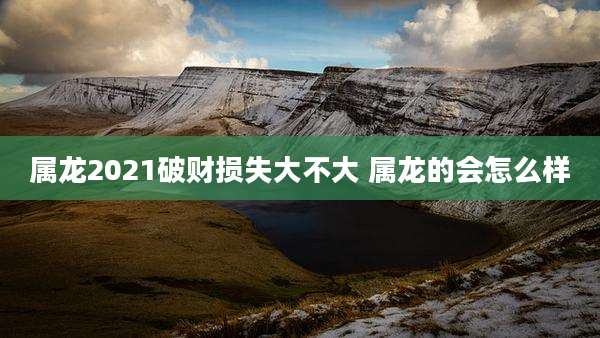 属龙2021破财损失大不大 属龙的会怎么样