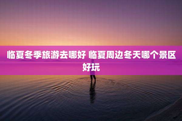 临夏冬季旅游去哪好 临夏周边冬天哪个景区好玩
