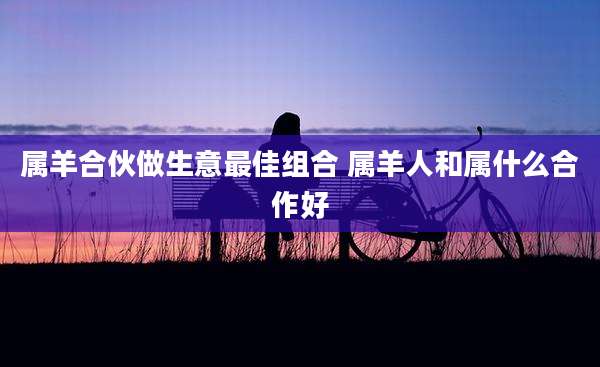 属羊合伙做生意最佳组合 属羊人和属什么合作好