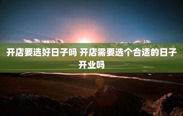开店要选好日子吗 开店需要选个合适的日子开业吗