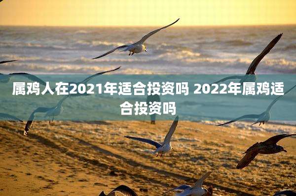属鸡人在2021年适合投资吗 2022年属鸡适合投资吗