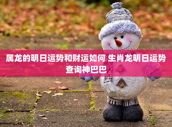 属龙的明日运势和财运如何 生肖龙明日运势查询神巴巴
