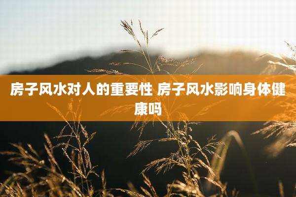 房子风水对人的重要性 房子风水影响身体健康吗