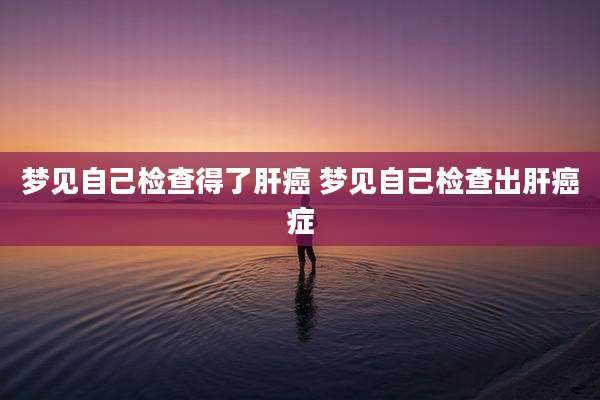 梦见自己检查得了肝癌 梦见自己检查出肝癌症