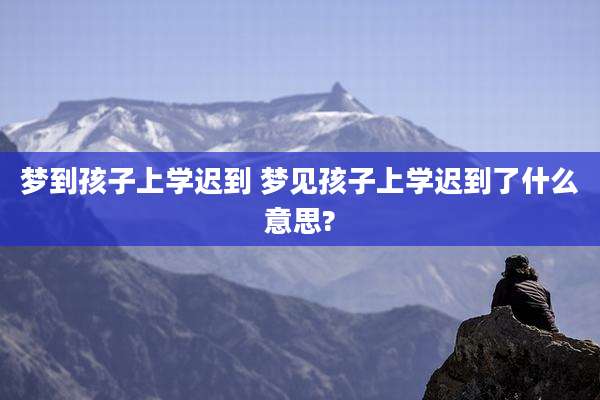 梦到孩子上学迟到 梦见孩子上学迟到了什么意思?