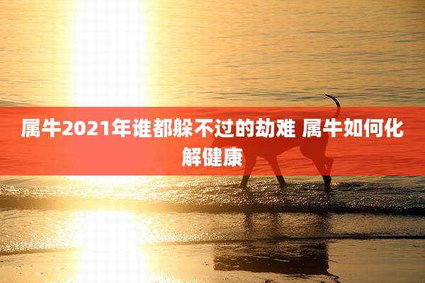 属牛2021年谁都躲不过的劫难 属牛如何化解健康