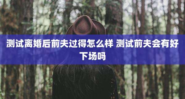 测试离婚后前夫过得怎么样 测试前夫会有好下场吗