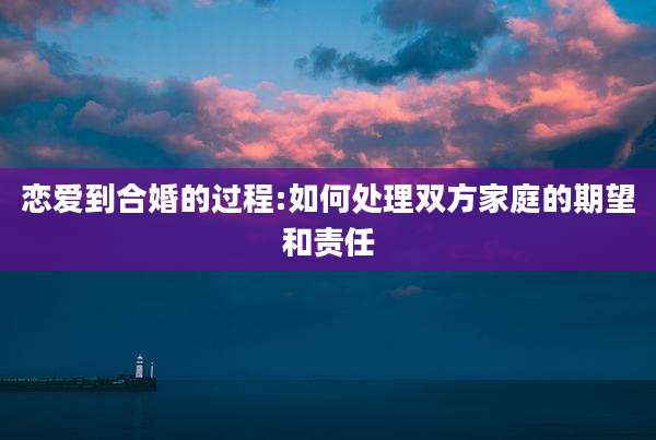 恋爱到合婚的过程:如何处理双方家庭的期望和责任
