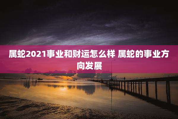 属蛇2021事业和财运怎么样 属蛇的事业方向发展
