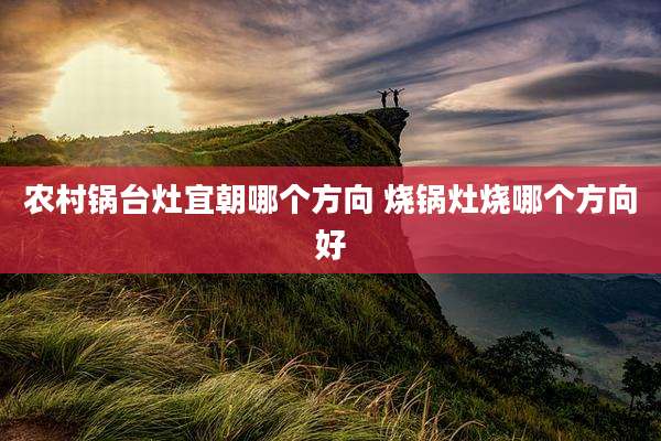 农村锅台灶宜朝哪个方向 烧锅灶烧哪个方向好