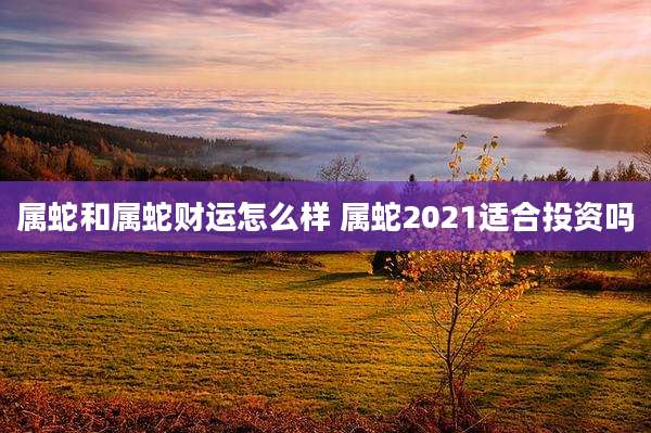 属蛇和属蛇财运怎么样 属蛇2021适合投资吗