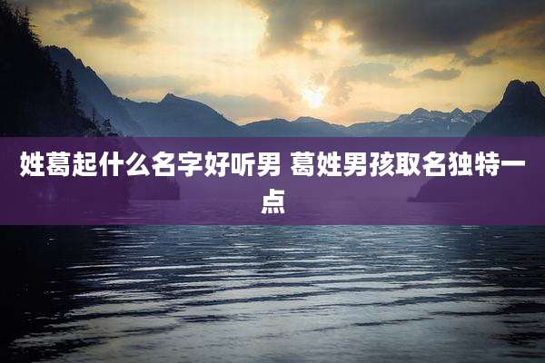 姓葛起什么名字好听男 葛姓男孩取名独特一点