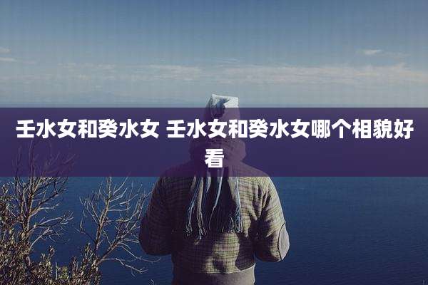壬水女和癸水女 壬水女和癸水女哪个相貌好看