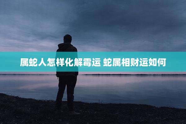 属蛇人怎样化解霉运 蛇属相财运如何