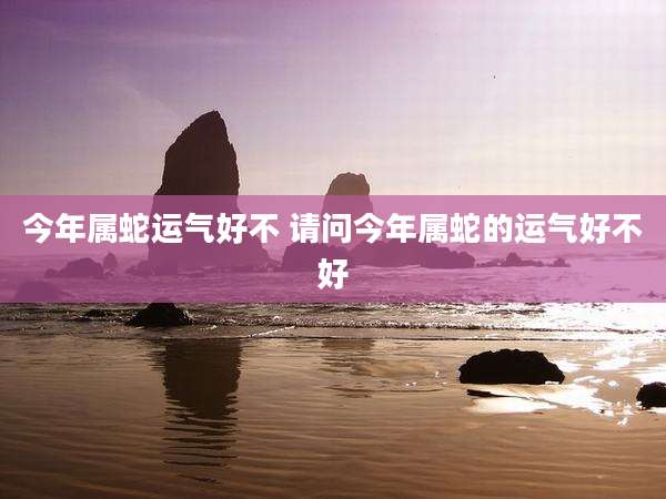 今年属蛇运气好不 请问今年属蛇的运气好不好