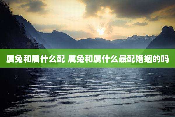 属兔和属什么配 属兔和属什么最配婚姻的吗