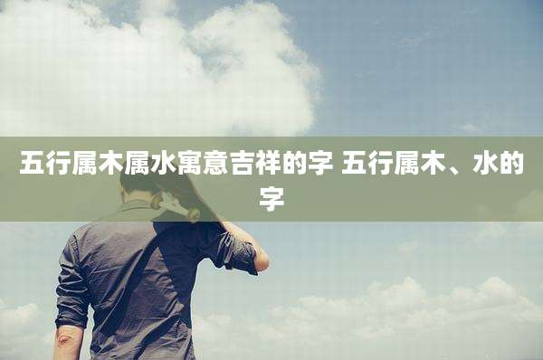 五行属木属水寓意吉祥的字 五行属木、水的字