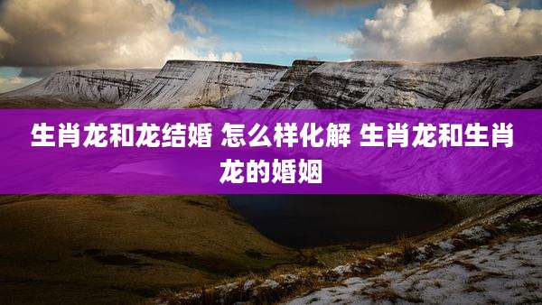 生肖龙和龙结婚 怎么样化解 生肖龙和生肖龙的婚姻