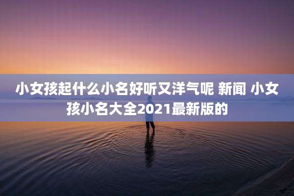 小女孩起什么小名好听又洋气呢 新闻 小女孩小名大全2021最新版的