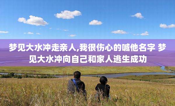 梦见大水冲走亲人,我很伤心的喊他名字 梦见大水冲向自己和家人逃生成功