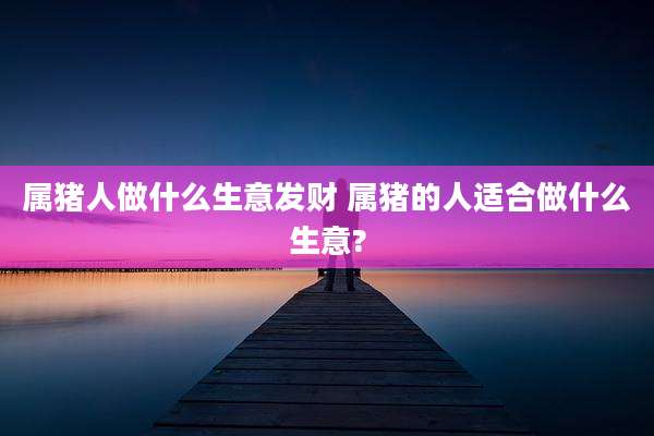 属猪人做什么生意发财 属猪的人适合做什么生意?