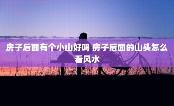 房子后面有个小山好吗 房子后面的山头怎么看风水