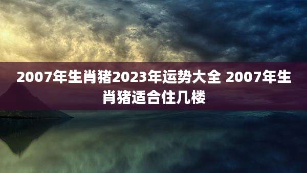 2007年生肖猪2023年运势大全 2007年生肖猪适合住几楼