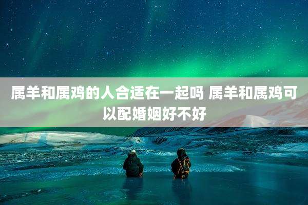 属羊和属鸡的人合适在一起吗 属羊和属鸡可以配婚姻好不好