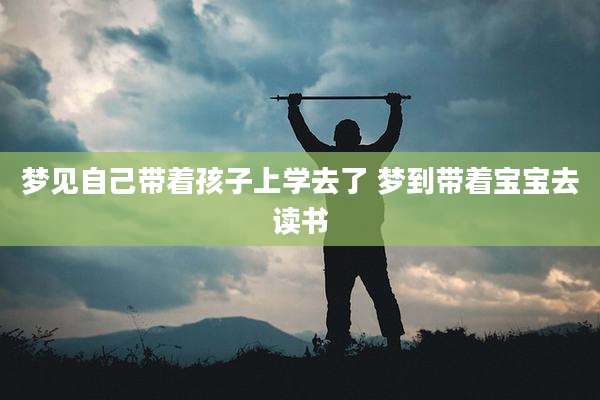 梦见自己带着孩子上学去了 梦到带着宝宝去读书