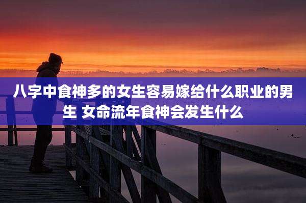 八字中食神多的女生容易嫁给什么职业的男生 女命流年食神会发生什么