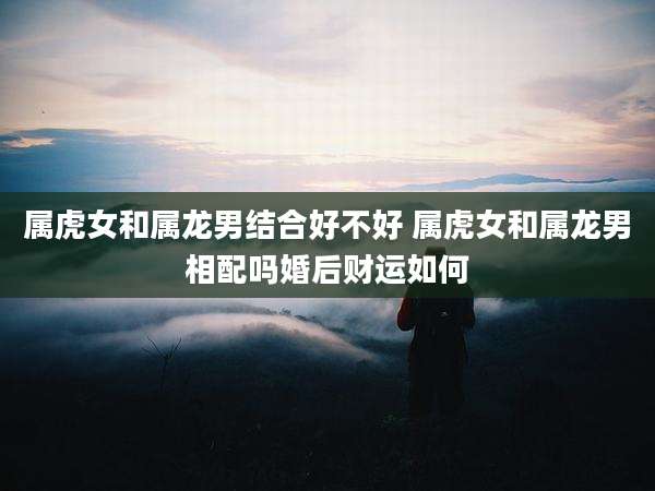 属虎女和属龙男结合好不好 属虎女和属龙男相配吗婚后财运如何