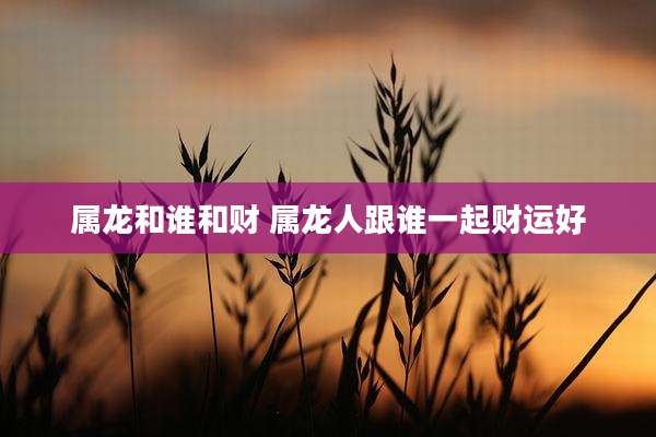 属龙和谁和财 属龙人跟谁一起财运好