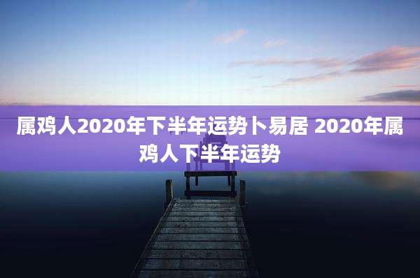 属鸡人2020年下半年运势卜易居 2020年属鸡人下半年运势