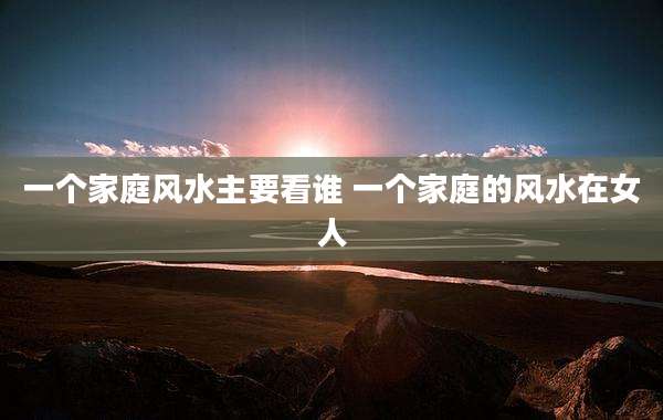 一个家庭风水主要看谁 一个家庭的风水在女人