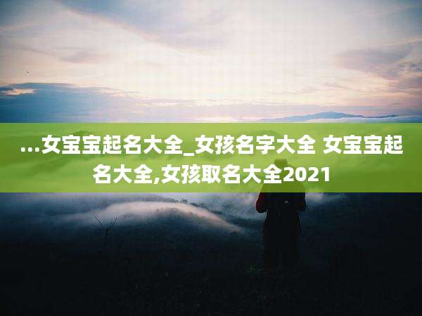 ...女宝宝起名大全_女孩名字大全 女宝宝起名大全,女孩取名大全2021