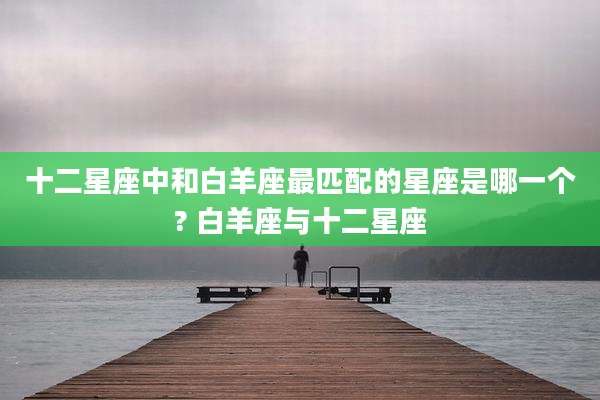 十二星座中和白羊座最匹配的星座是哪一个? 白羊座与十二星座