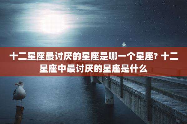 十二星座最讨厌的星座是哪一个星座? 十二星座中最讨厌的星座是什么