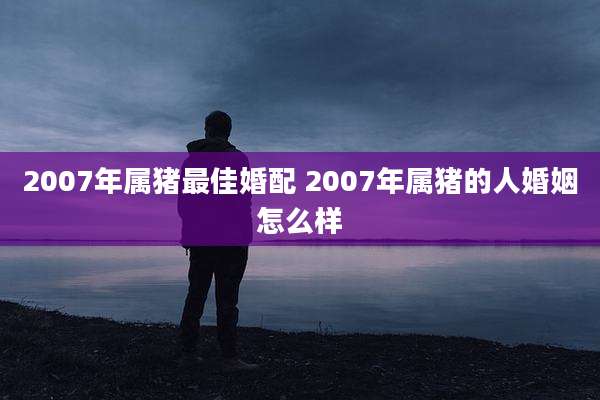 2007年属猪最佳婚配 2007年属猪的人婚姻怎么样