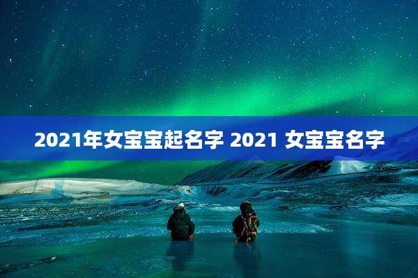 2021年女宝宝起名字 2021 女宝宝名字