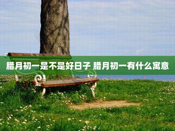 腊月初一是不是好日子 腊月初一有什么寓意