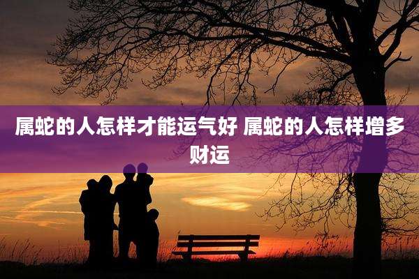 属蛇的人怎样才能运气好 属蛇的人怎样增多财运