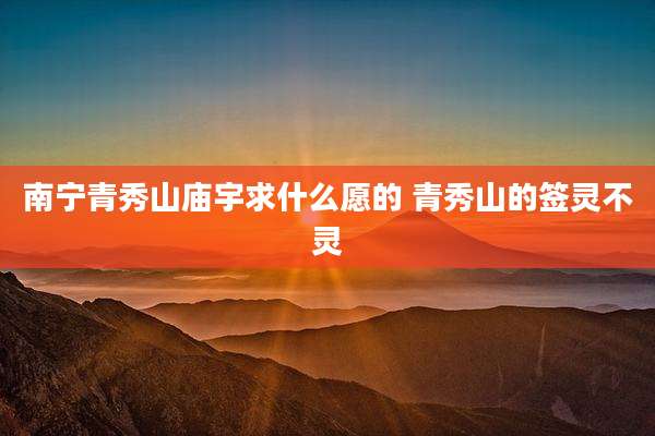 南宁青秀山庙宇求什么愿的 青秀山的签灵不灵