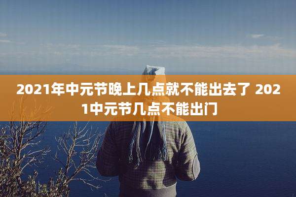 2021年中元节晚上几点就不能出去了 2021中元节几点不能出门