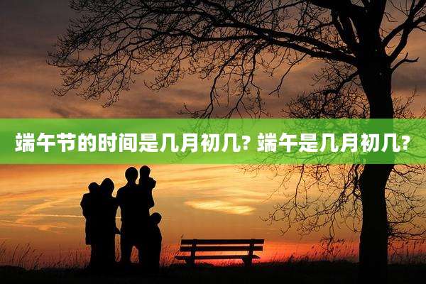 端午节的时间是几月初几? 端午是几月初几?