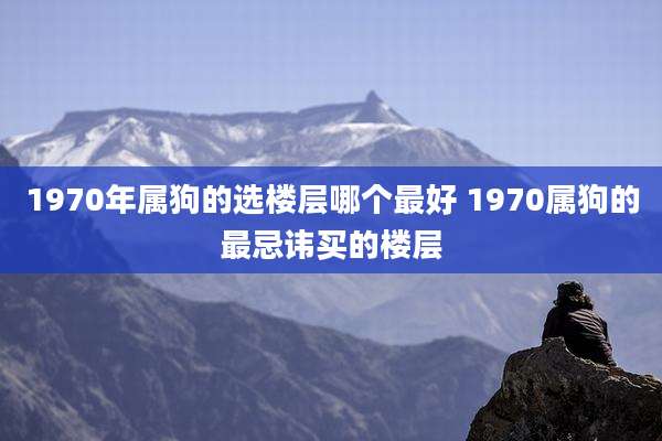1970年属狗的选楼层哪个最好 1970属狗的最忌讳买的楼层