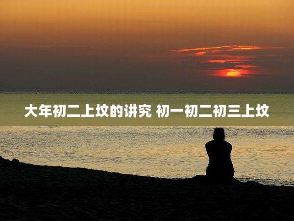 大年初二上坟的讲究 初一初二初三上坟