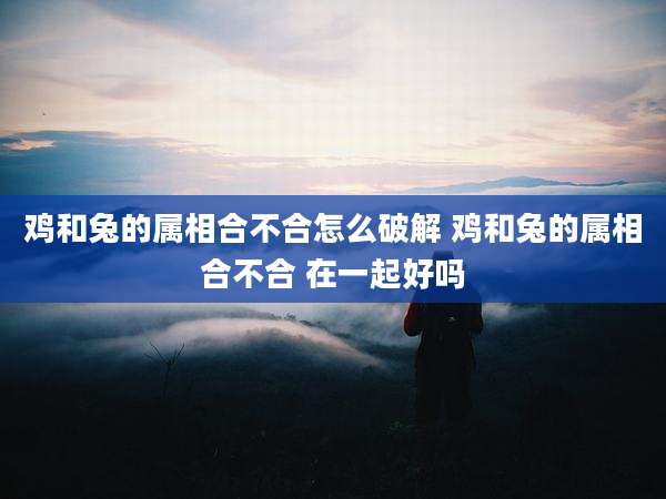鸡和兔的属相合不合怎么破解 鸡和兔的属相合不合 在一起好吗